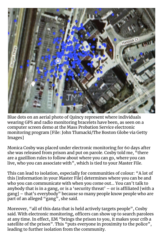Blue dots on an aerial photo of Quincy represent where individuals wearing GPS and radio monitoring bracelets have been, as seen ona computer screen demo at the Mass Probation Service electronic monitoring program File: John Tlumacki/The Boston Globe via Getty Images]  Monica Cosby was placed under electronic monitoring for 60 days after she was released from prison and put on parole. Cosby told me, “there are a gazillion rules to follow about where you can go, where you can live, who you can associate with”, which is tied to your Master File,  This can lead to isolation, especially for communities of colour: “Alot of this [information in your Master File] determines where you can be and ‘who you can communicate with when you come out... You can’t talk to anybody that is in a gang, or is a ‘security threat” ~ or s affiliated [with a gang] - that’s everybody” because so many people know people who are part of an alleged “gang”, she said.  Moreover, “all of this data that is held actively targets people”, Cosby said. With electronic monitoring, officers can show up to search parolees at any time. In effect, EM “brings the prison to you, it makes your criba satellite of the prison”. This “puts everyone in proximity to the police”, leading to further isolation from the community. 